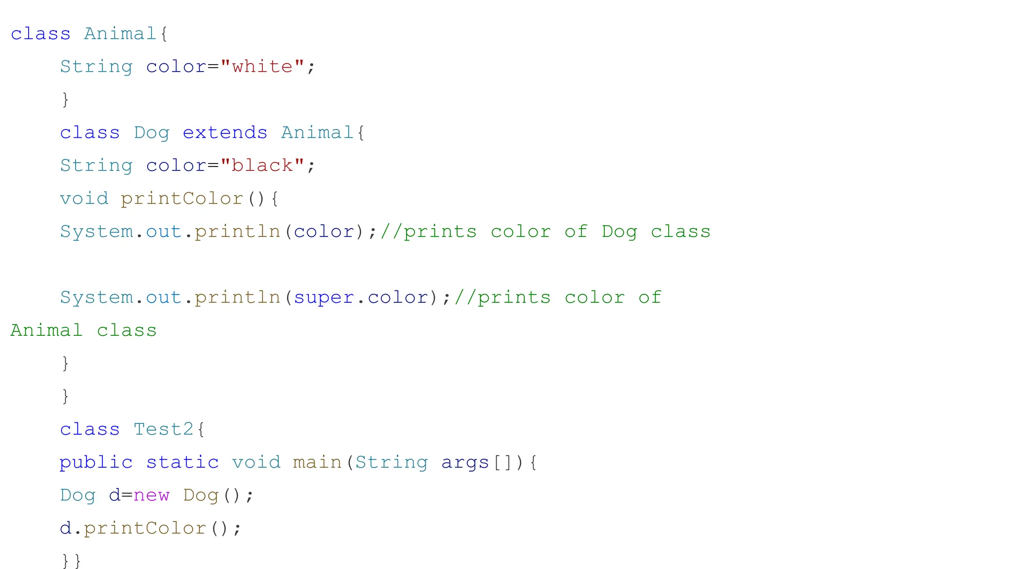 class Animal{ String color="white"; } class Dog extends Animal{ String color="black"; void printColor(){ System.out.println(color);//prints color of Dog class System.out.println(super.color);//prints color of Animal class } } class Test2{ public static void main(String args[]){ Dog d=new Dog(); d.printColor(); }} 
