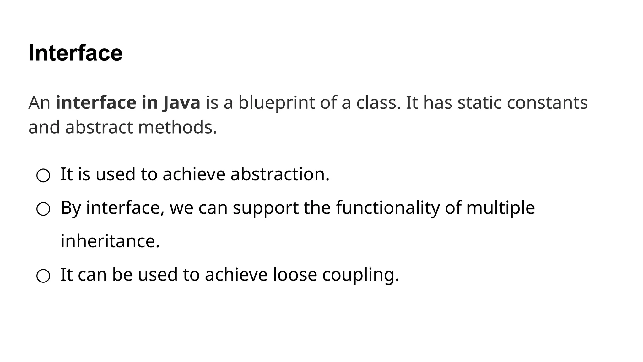 Interface An interface in Java is a blueprint of a class. It has static constants and abstract methods. ○ It is used to achieve abstraction. ○ By interface, we can support the functionality of multiple inheritance. ○ It can be used to achieve loose coupling. 