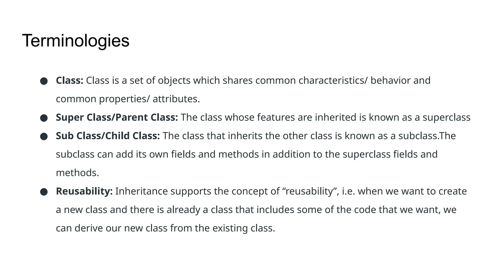 Terminologies ● Class: Class is a set of objects which shares common characteristics/ behavior and common properties/ attributes. ● Super Class/Parent Class: The class whose features are inherited is known as a superclass ● Sub Class/Child Class: The class that inherits the other class is known as a subclass.The subclass can add its own fields and methods in addition to the superclass fields and methods. ● Reusability: Inheritance supports the concept of “reusability”, i.e. when we want to create a new class and there is already a class that includes some of the code that we want, we can derive our new class from the existing class. 