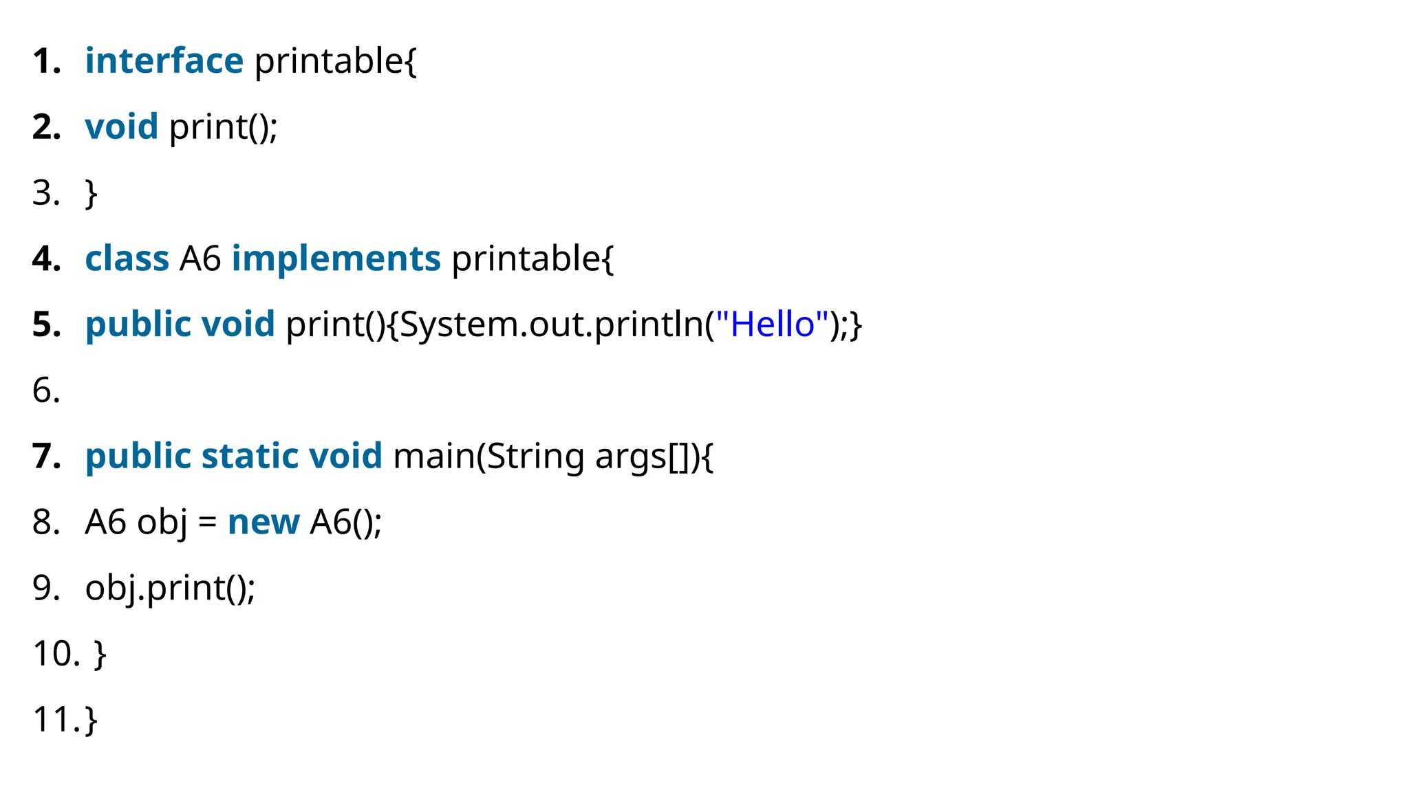 1. interface printable{ 2. void print(); 3. } 4. class A6 implements printable{ 5. public void print(){System.out.println("Hello");} 6. 7. public static void main(String args[]){ 8. A6 obj = new A6(); 9. obj.print(); 10. } 11.} 