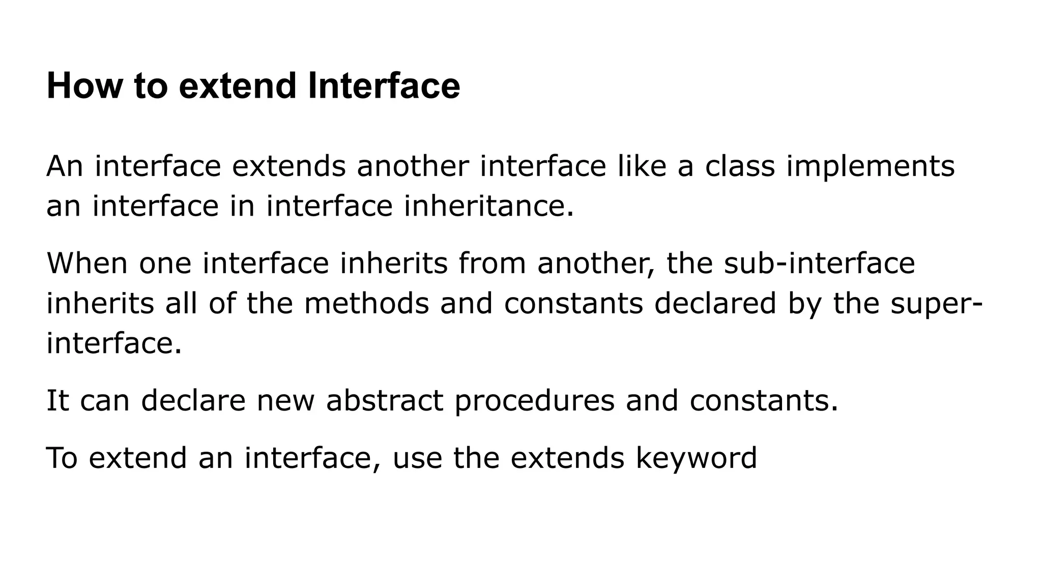 How to extend Interface An interface extends another interface like a class implements an interface in interface inheritance. When one interface inherits from another, the sub-interface inherits all of the methods and constants declared by the super- interface. It can declare new abstract procedures and constants. To extend an interface, use the extends keyword 