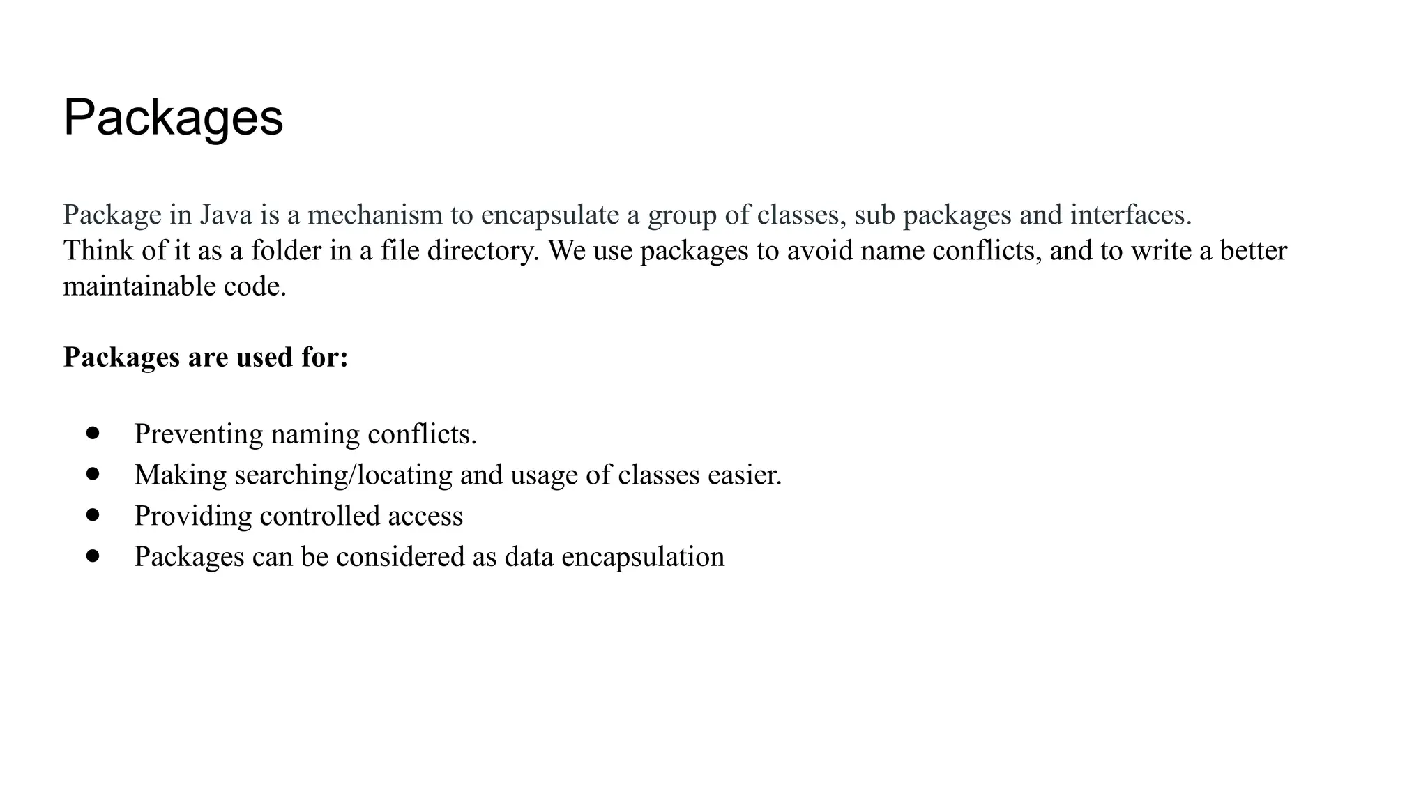 Packages Package in Java is a mechanism to encapsulate a group of classes, sub packages and interfaces. Think of it as a folder in a file directory. We use packages to avoid name conflicts, and to write a better maintainable code. Packages are used for: ● Preventing naming conflicts. ● Making searching/locating and usage of classes easier. ● Providing controlled access ● Packages can be considered as data encapsulation 