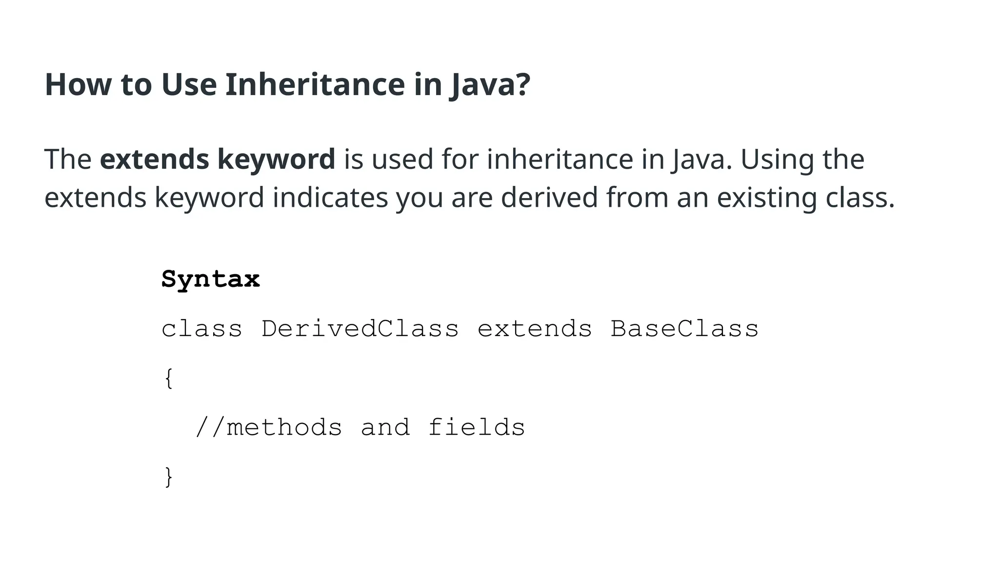 How to Use Inheritance in Java? The extends keyword is used for inheritance in Java. Using the extends keyword indicates you are derived from an existing class. Syntax class DerivedClass extends BaseClass { //methods and fields } 