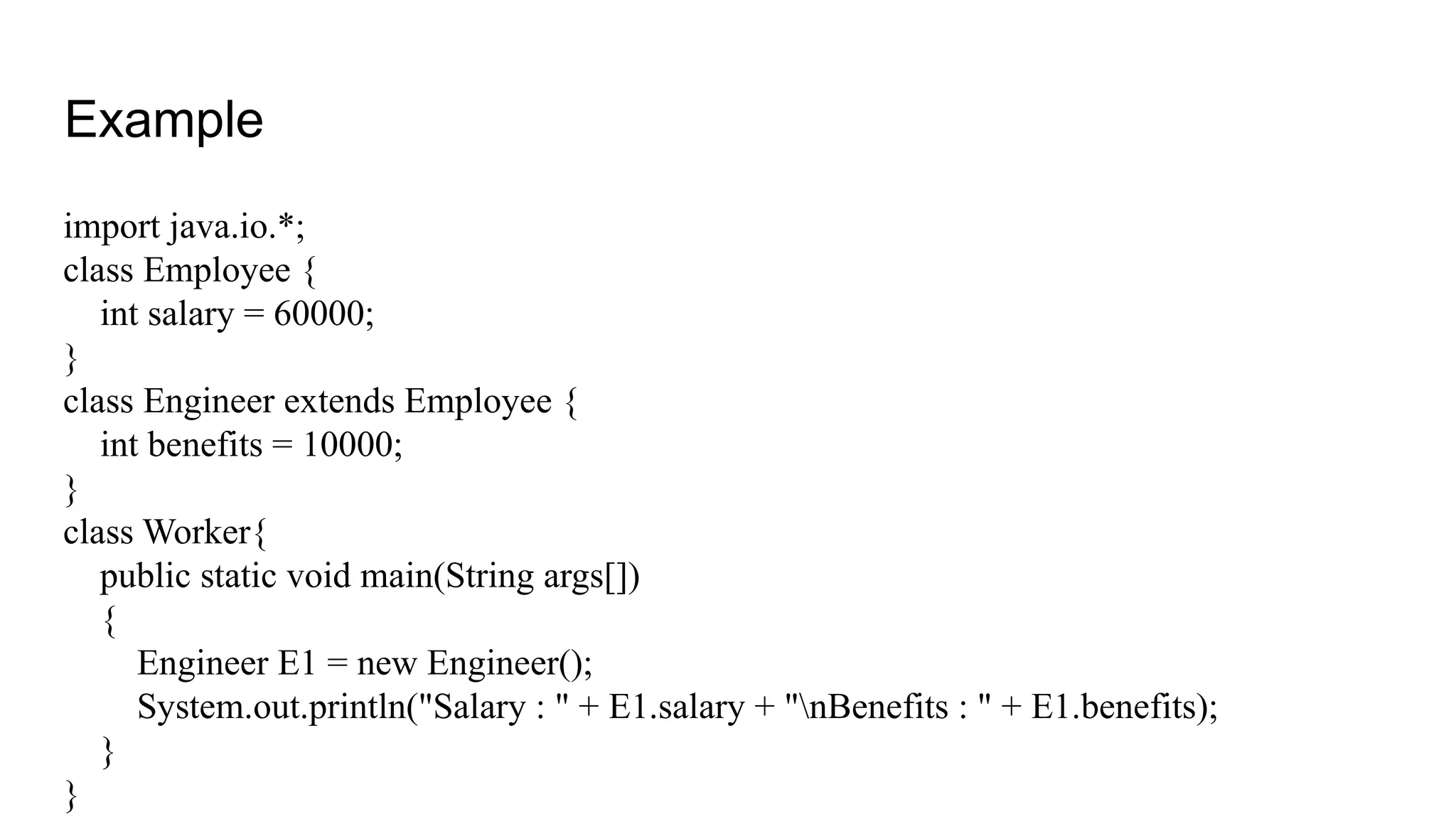 Example import java.io.*; class Employee { int salary = 60000; } class Engineer extends Employee { int benefits = 10000; } class Worker{ public static void main(String args[]) { Engineer E1 = new Engineer(); System.out.println("Salary : " + E1.salary + "nBenefits : " + E1.benefits); } } 