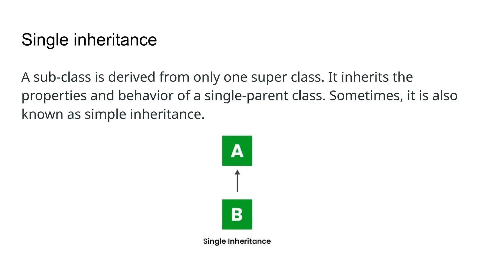 Single inheritance A sub-class is derived from only one super class. It inherits the properties and behavior of a single-parent class. Sometimes, it is also known as simple inheritance. 