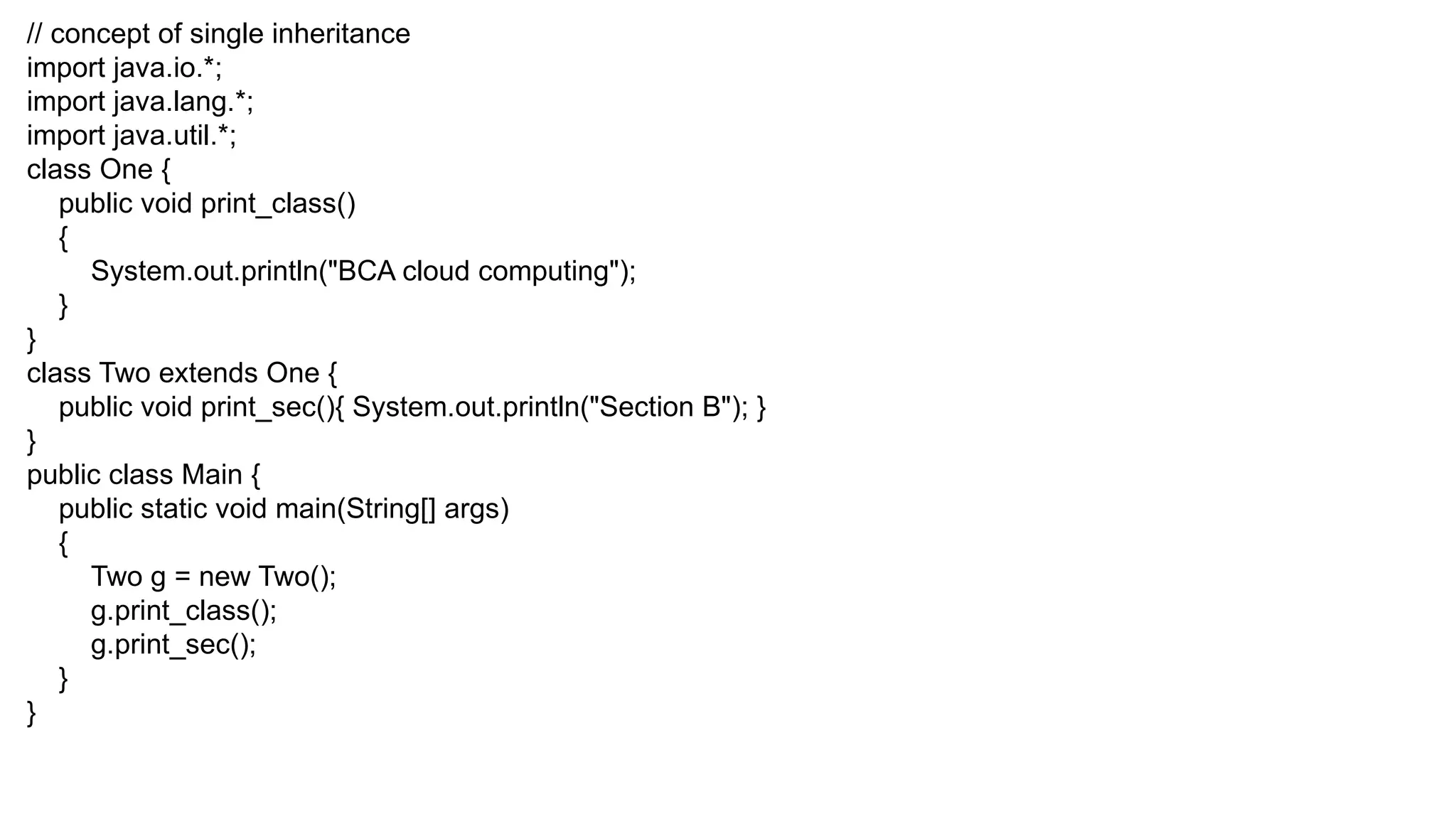 // concept of single inheritance import java.io.*; import java.lang.*; import java.util.*; class One { public void print_class() { System.out.println("BCA cloud computing"); } } class Two extends One { public void print_sec(){ System.out.println("Section B"); } } public class Main { public static void main(String[] args) { Two g = new Two(); g.print_class(); g.print_sec(); } } 