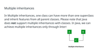 Multiple inheritances
In Multiple inheritances, one class can have more than one superclass
and inherit features from all parent classes. Please note that Java
does not support multiple inheritances with classes. In Java, we can
achieve multiple inheritances only through Interfaces.
 