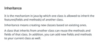 Inheritance
It is the mechanism in Java by which one class is allowed to inherit the
features(fields and methods) of another class.
Inheritance means creating new classes based on existing ones.
A class that inherits from another class can reuse the methods and
fields of that class. In addition, you can add new fields and methods
to your current class as well.
 