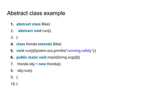 Abstract class example
1. abstract class Bike{
2. abstract void run();
3. }
4. class Honda extends Bike{
5. void run(){System.out.println("running safely");}
6. public static void main(String args[]){
7. Honda obj = new Honda();
8. obj.run();
9. }
10. }
 
