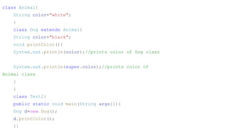 class Animal{
String color="white";
}
class Dog extends Animal{
String color="black";
void printColor(){
System.out.println(color);//prints color of Dog class
System.out.println(super.color);//prints color of
Animal class
}
}
class Test2{
public static void main(String args[]){
Dog d=new Dog();
d.printColor();
}}
 