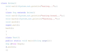 class Animal{
void eat(){System.out.println("eating...");}
}
class Dog extends Animal{
void eat(){System.out.println("eating bread...");}
void bark(){System.out.println("barking...");}
void work(){
super.eat();
bark();
}
}
class Test3{
public static void main(String args[]){
Dog d=new Dog();
d.work();
}}
 
