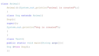 class Animal{
Animal(){System.out.println("animal is created");}
}
class Dog extends Animal{
Dog(){
super();
System.out.println("dog is created");
}
}
class Test4{
public static void main(String args[]){
Dog d=new Dog();
}}
 
