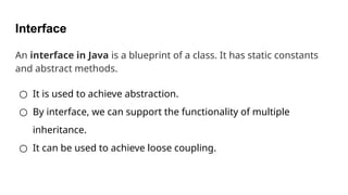 Interface
An interface in Java is a blueprint of a class. It has static constants
and abstract methods.
○ It is used to achieve abstraction.
○ By interface, we can support the functionality of multiple
inheritance.
○ It can be used to achieve loose coupling.
 