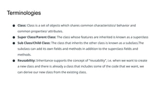 Terminologies
● Class: Class is a set of objects which shares common characteristics/ behavior and
common properties/ attributes.
● Super Class/Parent Class: The class whose features are inherited is known as a superclass
● Sub Class/Child Class: The class that inherits the other class is known as a subclass.The
subclass can add its own fields and methods in addition to the superclass fields and
methods.
● Reusability: Inheritance supports the concept of “reusability”, i.e. when we want to create
a new class and there is already a class that includes some of the code that we want, we
can derive our new class from the existing class.
 