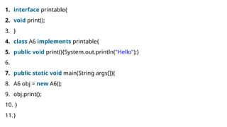 1. interface printable{
2. void print();
3. }
4. class A6 implements printable{
5. public void print(){System.out.println("Hello");}
6.
7. public static void main(String args[]){
8. A6 obj = new A6();
9. obj.print();
10. }
11.}
 