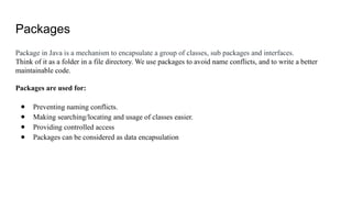 Packages
Package in Java is a mechanism to encapsulate a group of classes, sub packages and interfaces.
Think of it as a folder in a file directory. We use packages to avoid name conflicts, and to write a better
maintainable code.
Packages are used for:
● Preventing naming conflicts.
● Making searching/locating and usage of classes easier.
● Providing controlled access
● Packages can be considered as data encapsulation
 