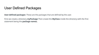 User Defined Packages
User-defined packages: These are the packages that are defined by the user.
First we create a directory myPackage Then create the MyClass inside the directory with the first
statement being the package names.
 