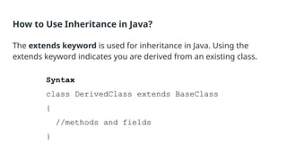 How to Use Inheritance in Java?
The extends keyword is used for inheritance in Java. Using the
extends keyword indicates you are derived from an existing class.
Syntax
class DerivedClass extends BaseClass
{
//methods and fields
}
 