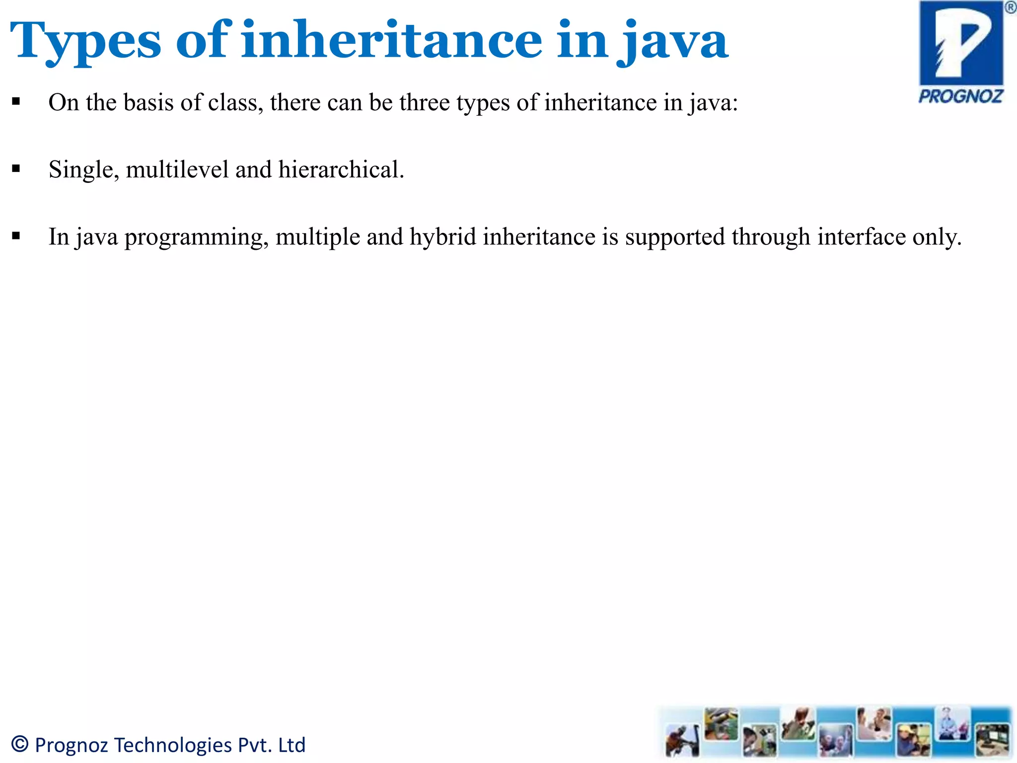 © Prognoz Technologies Pvt. Ltd Types of inheritance in java  On the basis of class, there can be three types of inheritance in java:  Single, multilevel and hierarchical.  In java programming, multiple and hybrid inheritance is supported through interface only. 