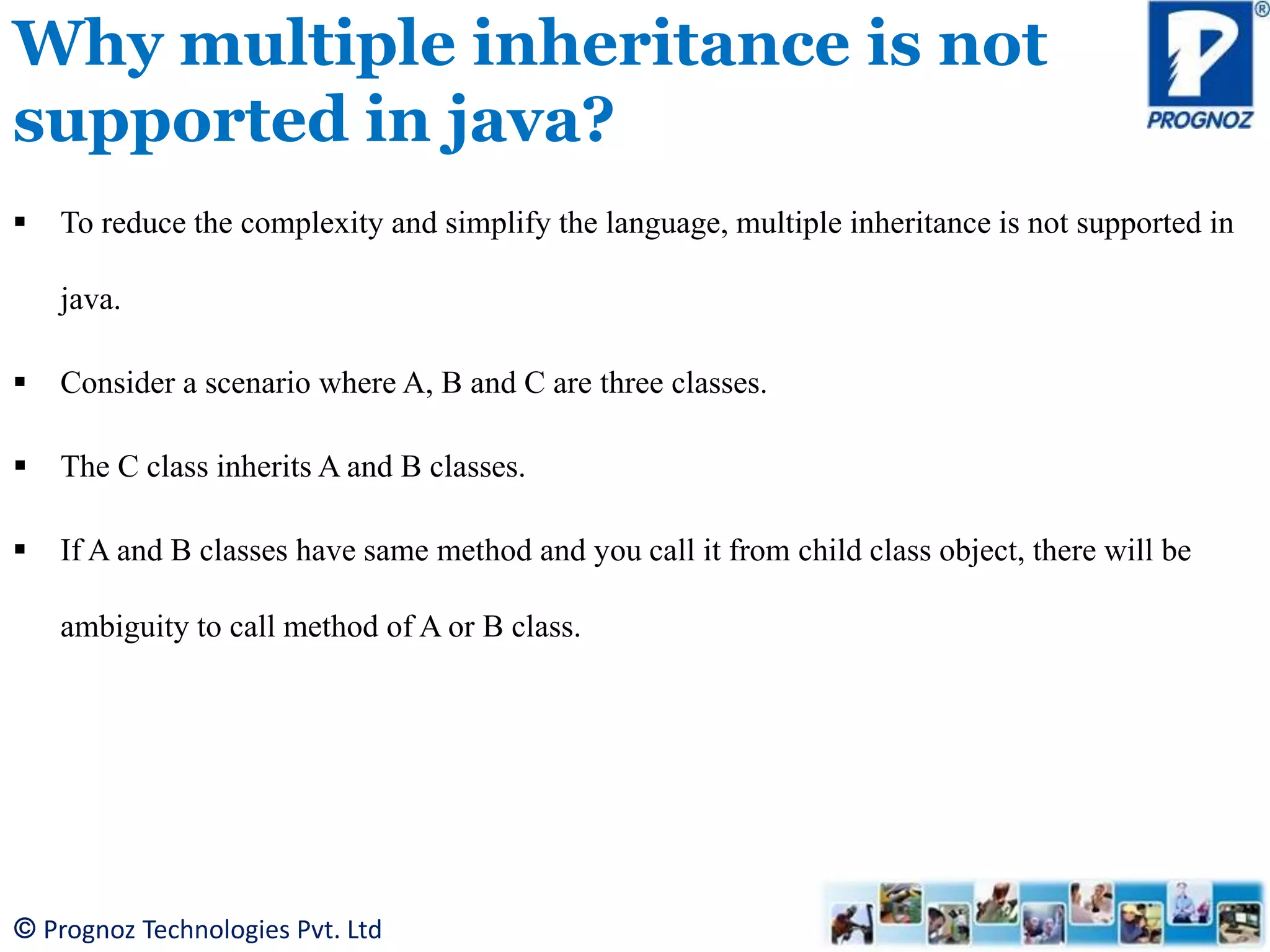 © Prognoz Technologies Pvt. Ltd Why multiple inheritance is not supported in java?  To reduce the complexity and simplify the language, multiple inheritance is not supported in java.  Consider a scenario where A, B and C are three classes.  The C class inherits A and B classes.  If A and B classes have same method and you call it from child class object, there will be ambiguity to call method of A or B class. 