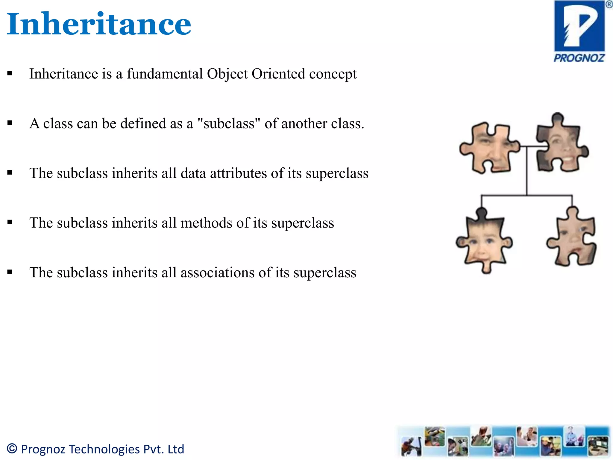 © Prognoz Technologies Pvt. Ltd Inheritance  Inheritance is a fundamental Object Oriented concept  A class can be defined as a "subclass" of another class.  The subclass inherits all data attributes of its superclass  The subclass inherits all methods of its superclass  The subclass inherits all associations of its superclass 