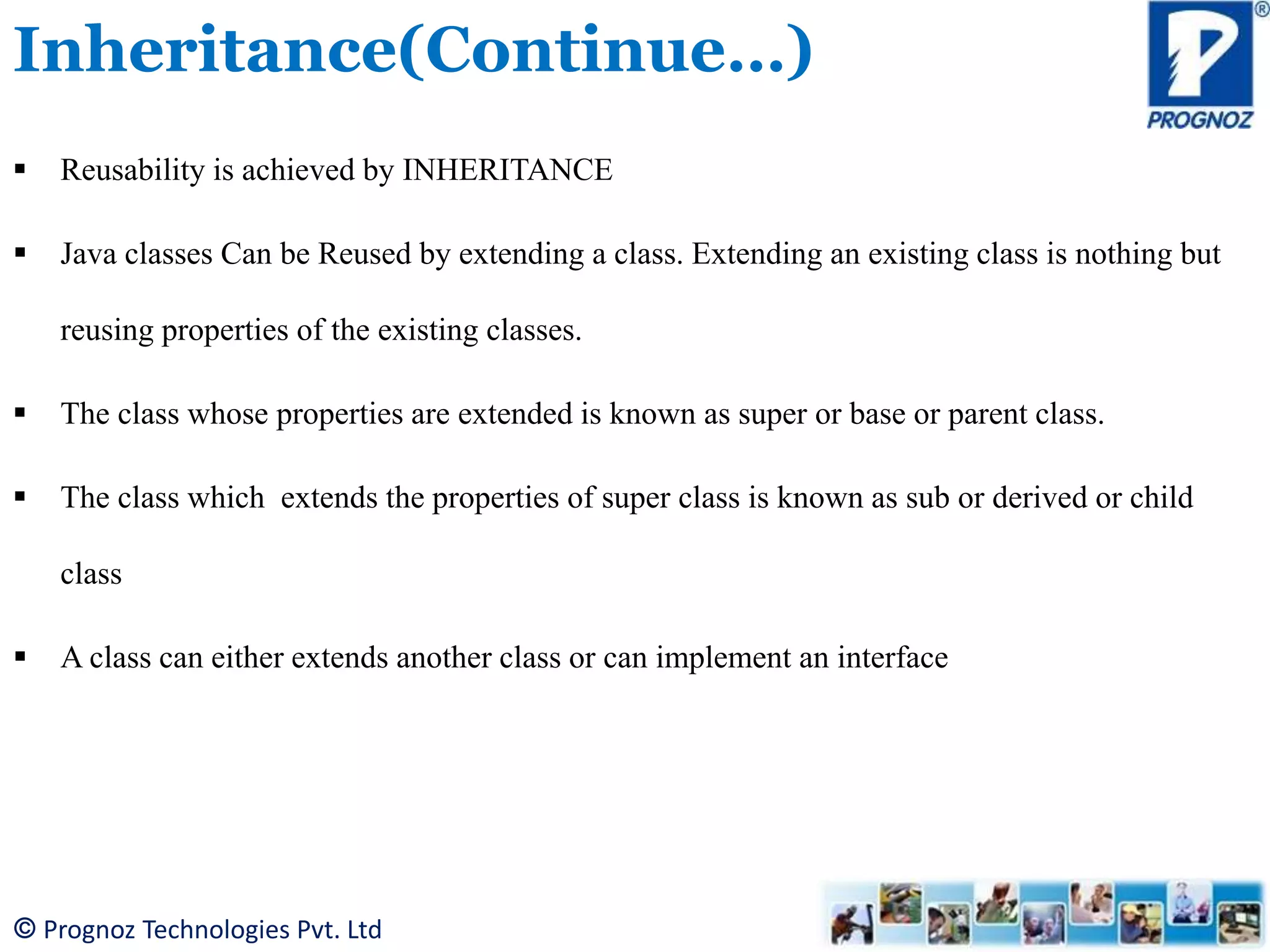 © Prognoz Technologies Pvt. Ltd Inheritance(Continue…)  Reusability is achieved by INHERITANCE  Java classes Can be Reused by extending a class. Extending an existing class is nothing but reusing properties of the existing classes.  The class whose properties are extended is known as super or base or parent class.  The class which extends the properties of super class is known as sub or derived or child class  A class can either extends another class or can implement an interface 