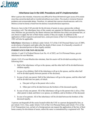 Inheritance Law in the UAE: Procedures and it’s Implementation
When a person dies intestate, it becomes very difficult for those left behind to gain access of his estate
since they cannot be dealt with or transferred without court orders. This results in immense financial
problems and unreasonable delays. Therefore, it is advised that a person should execute a will in his
lifetime so that his family is freed from the distress it would otherwise experience.
However, laws in the UAE provide for the division of assets in case a person dies without
executing a will. The inheritance laws of the country are separate for Muslims and non-Muslims,
since Muslims are governed by the Sharia whereas non-Muslims have their own personal law, or
can choose to apply the law of their home country if they are expats. In addition to the
application of their respective personal laws, some provisions of the Civil Transactions Law of
1985 will also be applicable.
Inheritance: Inheritance is defined, under Article 313 of the UAE Personal Status Law of 2005,
as devolution of property and rights after the death of their owner. It is basically a transfer of
assets of a deceased person to those legally entitled.
INHERITANCE FOR NON-MUSLIMS
Articles 11 and 12 of Federal Decree-Law No. 41 of 2022, on Civil Personal Status, govern
inheritance for non-Muslims.
Article 11(2): If a non-Muslim dies intestate, then his assets will be divided according to the
following rules:
1. Half of the inheritance will go to the spouse, and the other half will be divided between
children equally.
2. In case of no children: Half of the inheritance will go to the spouse, and the other half
will be divided equally between parents of the deceased,
3. In case of only one parent: Half of the inheritance will go to the spouse, and the other half
will be divided into two parts, of which:
a. One part will go to the parent who is alive
b. Other part will be divided between the brothers of the deceased equally.
4. In case of only one parent: All of the inheritance will go to the parent who is alive, if the
other parent is dead, and there is no spouse, no children, and no brothers of the deceased.
5. In case of no parents: All of the inheritance will be divided between the brothers of the
deceased equally.
A person can bequeath all the assets located within the UAE to a person designated by him, as
per Article 11(1). Also, under Article 11(3) of the Civil Personal Status and Article 17(1) of the
Civil Transactions Law, an heir of a foreign person can request the application of the law of their
home country for devolution of assets, unless the same is contradicted by a registered will. The
 