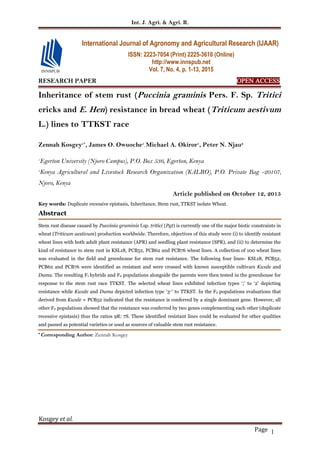 Int. J. Agri. & Agri. R.
Kosgey et al.
Page 1
RESEARCH PAPER OPEN ACCESS
Inheritance of stem rust (Puccinia graminis Pers. F. Sp. Tritici
ericks and E. Hen) resistance in bread wheat (Triticum aestivum
L.) lines to TTKST race
Zennah Kosgey1*
, James O. Owuoche1
, Michael A. Okiror1
, Peter N. Njau2
1
Egerton University (Njoro Campus), P.O. Box 536, Egerton, Kenya
3
Kenya Agricultural and Livestock Research Organization (KALRO), P.O. Private Bag -20107,
Njoro, Kenya
Article published on October 12, 2015
Key words: Duplicate recessive epistasis, Inheritance, Stem rust, TTKST isolate Wheat.
Abstract
Stem rust disease caused by Puccinia graminis f.sp. tritici (Pgt) is currently one of the major biotic constraints in
wheat (Triticum aestivum) production worldwide. Therefore, objectives of this study were (i) to identify resistant
wheat lines with both adult plant resistance (APR) and seedling plant resistance (SPR), and (ii) to determine the
kind of resistance to stem rust in KSL18, PCB52, PCB62 and PCB76 wheat lines. A collection of 100 wheat lines
was evaluated in the field and greenhouse for stem rust resistance. The following four lines- KSL18, PCB52,
PCB62 and PCB76 were identified as resistant and were crossed with known susceptible cultivars Kwale and
Duma. The resulting F1 hybrids and F2 populations alongside the parents were then tested in the greenhouse for
response to the stem rust race TTKST. The selected wheat lines exhibited infection types ‘;’ to ‘2’ depicting
resistance while Kwale and Duma depicted infection type ‘3+’ to TTKST. In the F2 populations evaluations that
derived from Kwale × PCB52 indicated that the resistance is conferred by a single dominant gene. However, all
other F2 populations showed that the resistance was conferred by two genes complementing each other (duplicate
recessive epistasis) thus the ratios 9R: 7S. These identified resistant lines could be evaluated for other qualities
and passed as potential varieties or used as sources of valuable stem rust resistance.
* Corresponding Author: Zennah Kosgey
International Journal of Agronomy and Agricultural Research (IJAAR)
ISSN: 2223-7054 (Print) 2225-3610 (Online)
http://www.innspub.net
Vol. 7, No. 4, p. 1-13, 2015
 