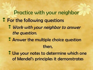 Practice with your neighbor
 For the following questions
 Work with your neighbor to answer
the question.
 Answer the multiple choice question
then,
 Use your notes to determine which one
of Mendel’s principles it demonstrates
 