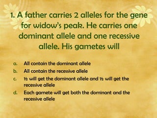 1. A father carries 2 alleles for the gene
for widow’s peak. He carries one
dominant allele and one recessive
allele. His gametes will
a. All contain the dominant allele
b. All contain the recessive allele
c. ½ will get the dominant allele and ½ will get the
recessive allele
d. Each gamete will get both the dominant and the
recessive allele
 