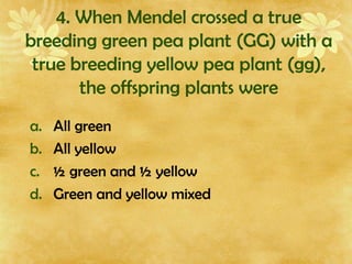 4. When Mendel crossed a true
breeding green pea plant (GG) with a
true breeding yellow pea plant (gg),
the offspring plants were
a. All green
b. All yellow
c. ½ green and ½ yellow
d. Green and yellow mixed
 