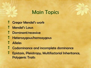 Main Topics
 Gregor Mendel’s work
 Mendel’s Laws
 Dominant/recessive
 Heterozygous/homozygous
 Alleles
 Codominance and incomplete dominance
 Epistasis, Pleiotropy, Multifactorial Inheritance,
Polygenic Traits
 