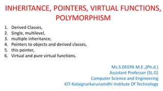 INHERITANCE, POINTERS, VIRTUAL FUNCTIONS,
POLYMORPHISM
1. Derived Classes,
2. Single, multilevel,
3. multiple inheritance,
4. Pointers to objects and derived classes,
5. this pointer,
6. Virtual and pure virtual functions.
Ms.S.DEEPA M.E.,(Ph.d.)
Assistant Professor (SL.G)
Computer Science and Engineering
KIT-Kalaignarkarunanidhi Institute Of Technology
 