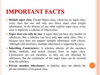 IMPORTANT FACTS
 Default super class: Except Object class, which has no super class,
every class has one and only one direct super class (single
inheritance). In the absence of any other explicit super class, every
class is implicitly a subclass of Object class.
 Super class can only be one: A super class can have any number of
subclasses. But a subclass can have only one super class. This is
because Java does not support multiple inheritance with classes.
Although with interfaces, multiple inheritance is supported by java.
 Inheriting Constructors: A subclass inherits all the members
(fields, methods, and nested classes) from its super class.
Constructors are not members, so they are not inherited by
subclasses, but the constructor of the super class can be invoked
from the subclass.
 Private member inheritance: A subclass does not inherit the
private members of its parent class.
 
