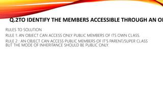 Q.2TO IDENTIFY THE MEMBERS ACCESSIBLE THROUGH AN OB
RULES TO SOLUTION
RULE 1: AN OBJECT CAN ACCESS ONLY PUBLIC MEMBERS OF ITS OWN CLASS.
RULE 2 : AN OBJECT CAN ACCESS PUBLIC MEMBERS OF IT’S PARENT/SUPER CLASS
BUT THE MODE OF INHERITANCE SHOULD BE PUBLIC ONLY.
 
