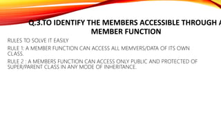 Q.3.TO IDENTIFY THE MEMBERS ACCESSIBLE THROUGH A
MEMBER FUNCTION
RULES TO SOLVE IT EASILY
RULE 1: A MEMBER FUNCTION CAN ACCESS ALL MEMVERS/DATA OF ITS OWN
CLASS.
RULE 2 : A MEMBERS FUNCTION CAN ACCESS ONLY PUBLIC AND PROTECTED OF
SUPER/PARENT CLASS IN ANY MODE OF INHERITANCE.
 