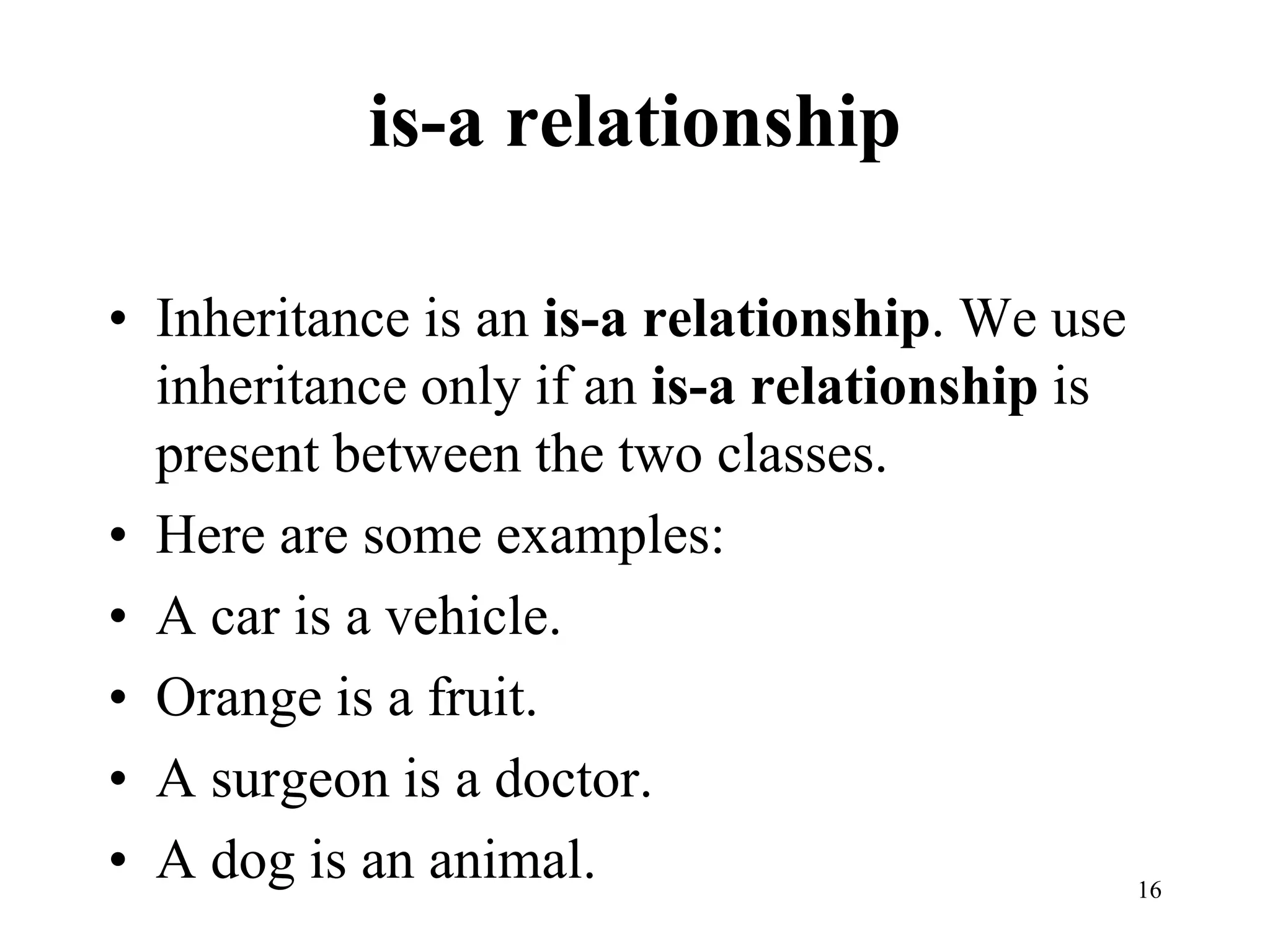 is-a relationship
• Inheritance is an is-a relationship. We use
inheritance only if an is-a relationship is
present between the two classes.
• Here are some examples:
• A car is a vehicle.
• Orange is a fruit.
• A surgeon is a doctor.
• A dog is an animal. 16
 
