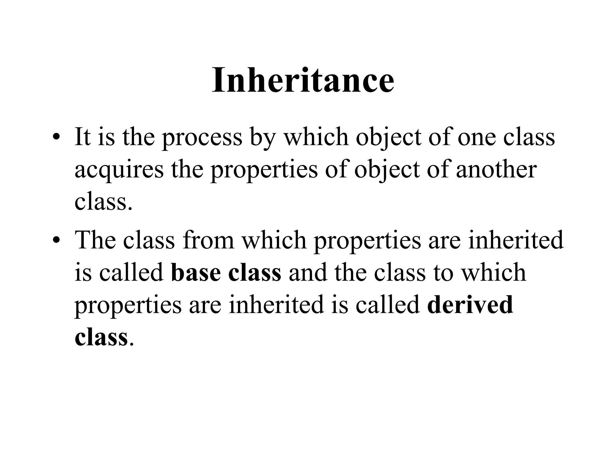 Inheritance
• It is the process by which object of one class
acquires the properties of object of another
class.
• The class from which properties are inherited
is called base class and the class to which
properties are inherited is called derived
class.
 