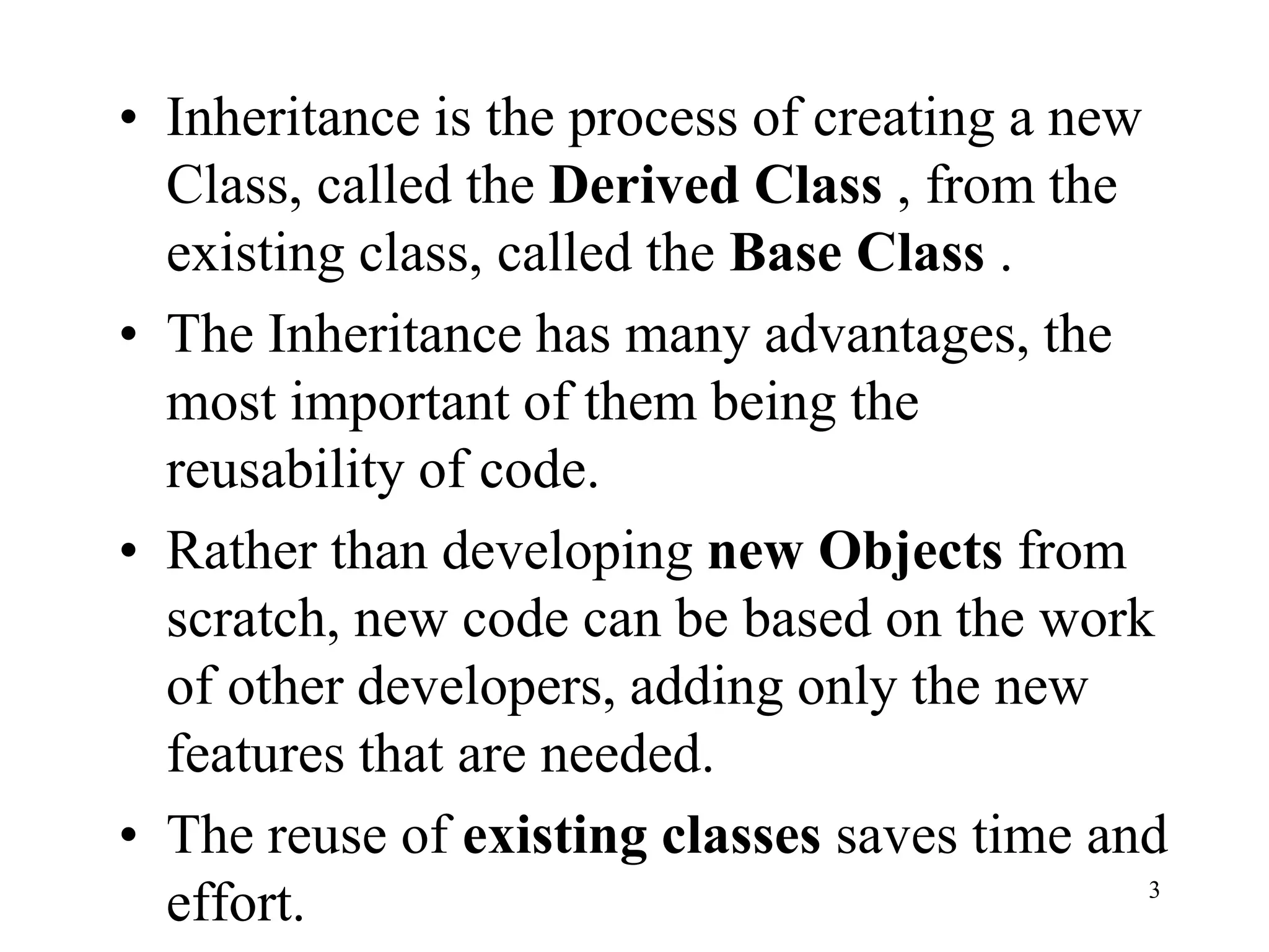 • Inheritance is the process of creating a new
Class, called the Derived Class , from the
existing class, called the Base Class .
• The Inheritance has many advantages, the
most important of them being the
reusability of code.
• Rather than developing new Objects from
scratch, new code can be based on the work
of other developers, adding only the new
features that are needed.
• The reuse of existing classes saves time and
effort. 3
 