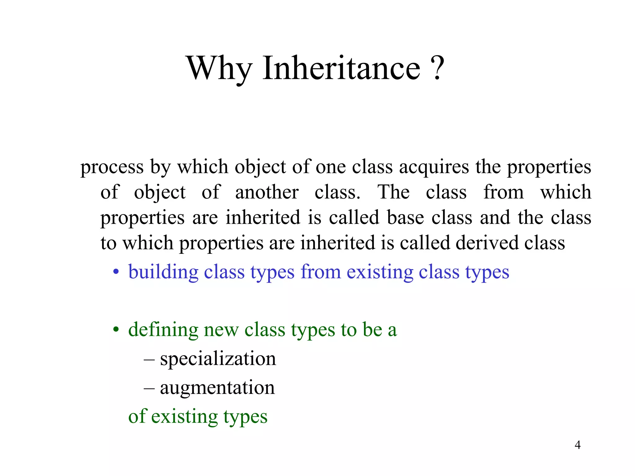 4
Why Inheritance ?
process by which object of one class acquires the properties
of object of another class. The class from which
properties are inherited is called base class and the class
to which properties are inherited is called derived class
• building class types from existing class types
• defining new class types to be a
– specialization
– augmentation
of existing types
 