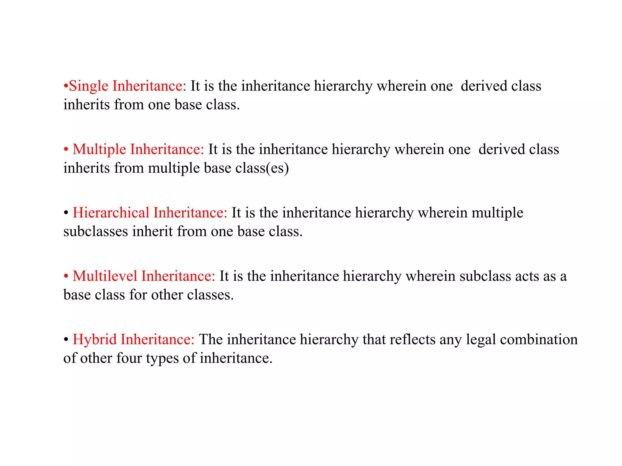 •Single Inheritance: It is the inheritance hierarchy wherein one derived class
inherits from one base class.
• Multiple Inheritance: It is the inheritance hierarchy wherein one derived class
inherits from multiple base class(es)
• Hierarchical Inheritance: It is the inheritance hierarchy wherein multiple
subclasses inherit from one base class.
• Multilevel Inheritance: It is the inheritance hierarchy wherein subclass acts as a
base class for other classes.
• Hybrid Inheritance: The inheritance hierarchy that reflects any legal combination
of other four types of inheritance.
 