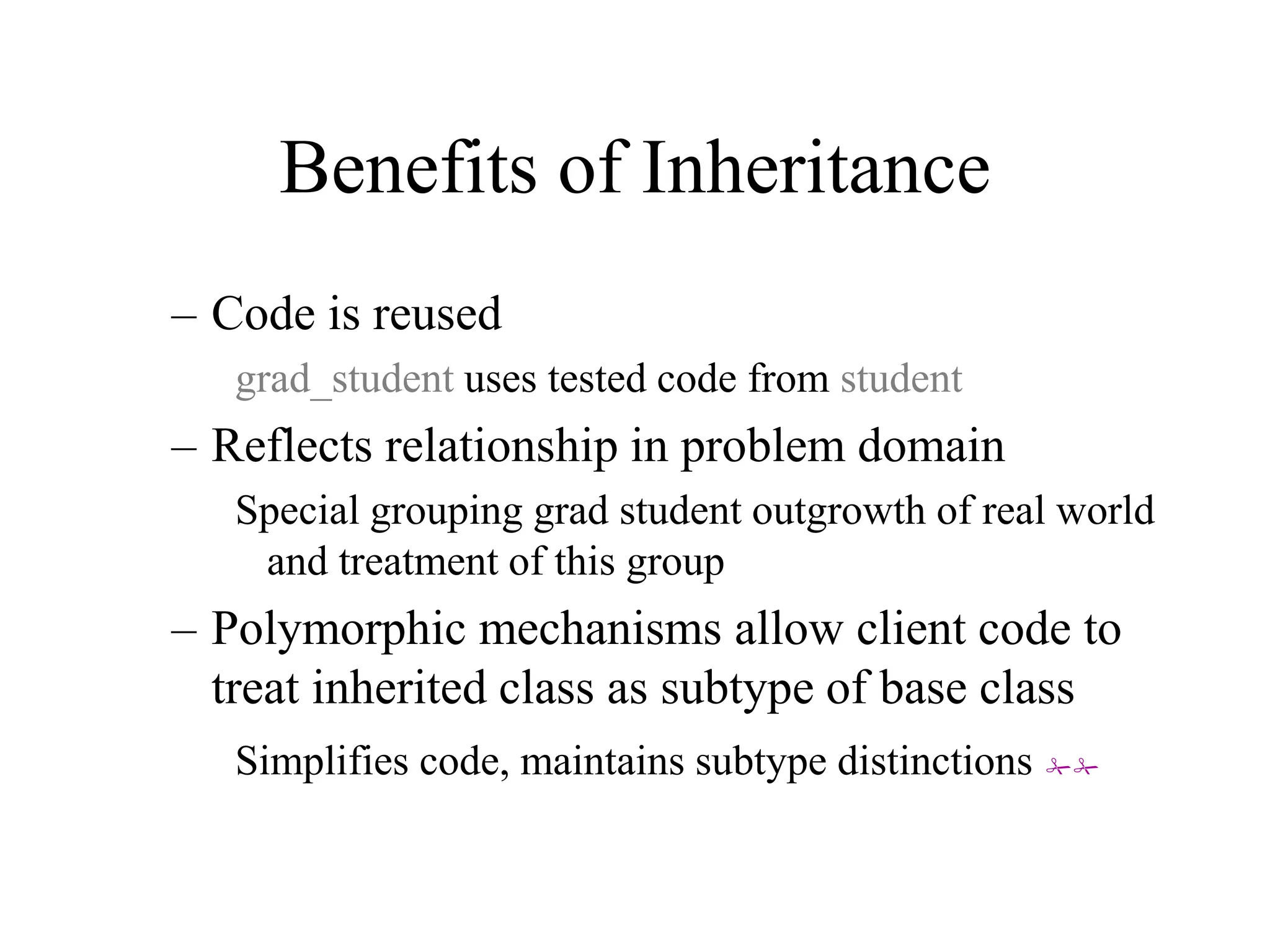 Benefits of Inheritance
– Code is reused
grad_student uses tested code from student
– Reflects relationship in problem domain
Special grouping grad student outgrowth of real world
and treatment of this group
– Polymorphic mechanisms allow client code to
treat inherited class as subtype of base class
Simplifies code, maintains subtype distinctions ##
 
