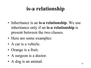 is-a relationship
• Inheritance is an is-a relationship. We use
inheritance only if an is-a relationship is
present between the two classes.
• Here are some examples:
• A car is a vehicle.
• Orange is a fruit.
• A surgeon is a doctor.
• A dog is an animal. 16
 