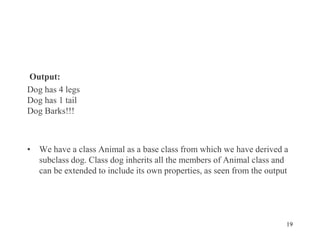 Output:
Dog has 4 legs
Dog has 1 tail
Dog Barks!!!
• We have a class Animal as a base class from which we have derived a
subclass dog. Class dog inherits all the members of Animal class and
can be extended to include its own properties, as seen from the output
19
 