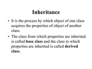 Inheritance
• It is the process by which object of one class
acquires the properties of object of another
class.
• The class from which properties are inherited
is called base class and the class to which
properties are inherited is called derived
class.
 
