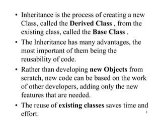 • Inheritance is the process of creating a new
Class, called the Derived Class , from the
existing class, called the Base Class .
• The Inheritance has many advantages, the
most important of them being the
reusability of code.
• Rather than developing new Objects from
scratch, new code can be based on the work
of other developers, adding only the new
features that are needed.
• The reuse of existing classes saves time and
effort. 3
 