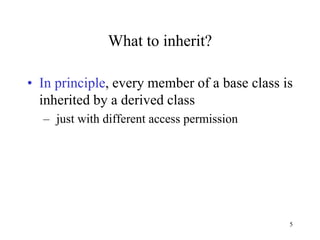 5
What to inherit?
• In principle, every member of a base class is
inherited by a derived class
– just with different access permission
 