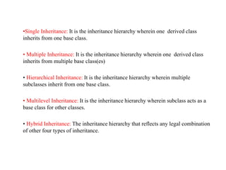•Single Inheritance: It is the inheritance hierarchy wherein one derived class
inherits from one base class.
• Multiple Inheritance: It is the inheritance hierarchy wherein one derived class
inherits from multiple base class(es)
• Hierarchical Inheritance: It is the inheritance hierarchy wherein multiple
subclasses inherit from one base class.
• Multilevel Inheritance: It is the inheritance hierarchy wherein subclass acts as a
base class for other classes.
• Hybrid Inheritance: The inheritance hierarchy that reflects any legal combination
of other four types of inheritance.
 