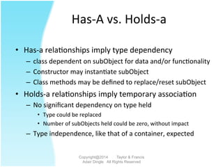 Has-­‐A	
  vs.	
  Holds-­‐a	
  
•  Has-­‐a	
  rela2onships	
  imply	
  type	
  dependency	
  
–  class	
  dependent	
  on	
  subObject	
  for	
  data	
  and/or	
  func2onality	
  
–  Constructor	
  may	
  instan2ate	
  subObject	
  
–  Class	
  methods	
  may	
  be	
  deﬁned	
  to	
  replace/reset	
  subObject	
  
•  Holds-­‐a	
  rela2onships	
  imply	
  temporary	
  associa2on	
  
–  No	
  signiﬁcant	
  dependency	
  on	
  type	
  held	
  
•  Type	
  could	
  be	
  replaced	
  
•  Number	
  of	
  subObjects	
  held	
  could	
  be	
  zero,	
  without	
  impact	
  
–  Type	
  independence,	
  like	
  that	
  of	
  a	
  container,	
  expected	
  
Copyright@2014 Taylor & Francis
Adair Dingle All Rights Reserved
 