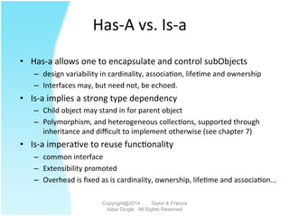 Has-­‐A	
  vs.	
  Is-­‐a	
  
•  Has-­‐a	
  allows	
  one	
  to	
  encapsulate	
  and	
  control	
  subObjects	
  
–  design	
  variability	
  in	
  cardinality,	
  associa2on,	
  life2me	
  and	
  ownership	
  
–  Interfaces	
  may,	
  but	
  need	
  not,	
  be	
  echoed.	
  	
  	
  
•  Is-­‐a	
  implies	
  a	
  strong	
  type	
  dependency	
  
–  Child	
  object	
  may	
  stand	
  in	
  for	
  parent	
  object	
  
–  Polymorphism,	
  and	
  heterogeneous	
  collec2ons,	
  supported	
  through	
  
inheritance	
  and	
  diﬃcult	
  to	
  implement	
  otherwise	
  (see	
  chapter	
  7)	
  	
  
•  Is-­‐a	
  impera2ve	
  to	
  reuse	
  func2onality	
  	
  
–  common	
  interface	
  
–  Extensibility	
  promoted	
  
–  Overhead	
  is	
  ﬁxed	
  as	
  is	
  cardinality,	
  ownership,	
  life2me	
  and	
  associa2on...	
  	
  	
  
Copyright@2014 Taylor & Francis
Adair Dingle All Rights Reserved
 
